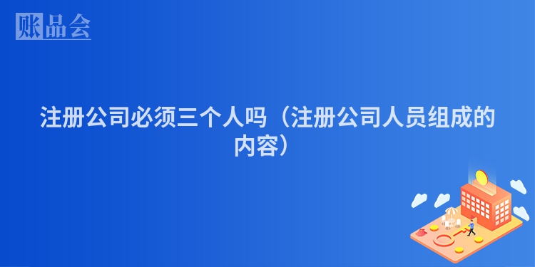 注册公司必须三个人吗(注册公司人员组成的内容)