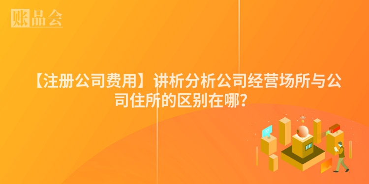【注册公司费用】讲析分析公司经营场所与公司住所的区别在哪？