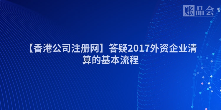 【香港公司注册网】答疑2017外资企业清算的基本流程