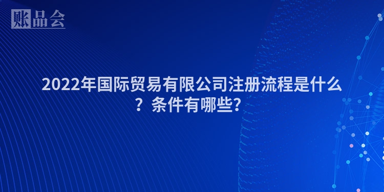 2022年国际贸易有限公司注册流程是什么？条件有哪些？
