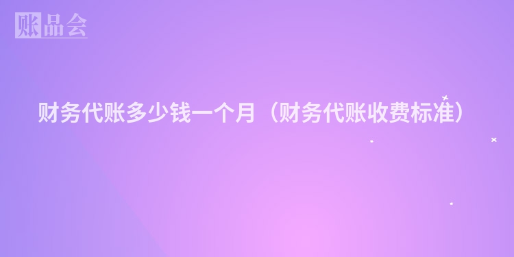 财务代账多少钱一个月（财务代账收费标准）
