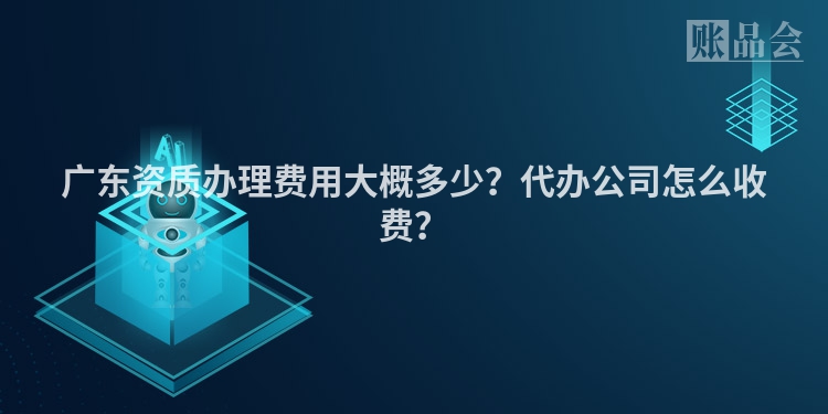 广东资质办理费用大概多少？代办公司怎么收费？