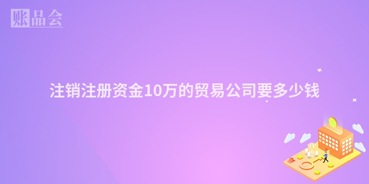 注销注册资金10万的贸易公司要多少钱