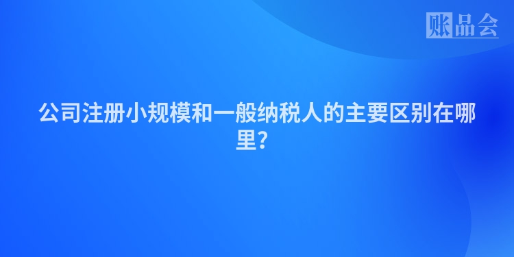公司注册小规模和一般纳税人的主要区别在哪里?