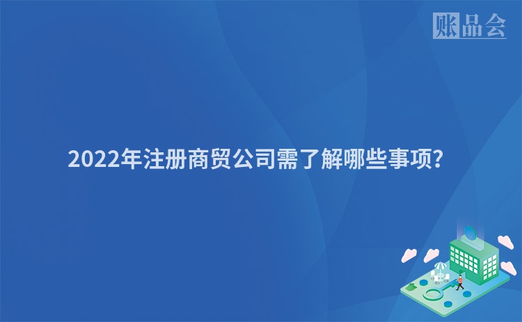 2022年注册商贸公司需了解哪些事项？
