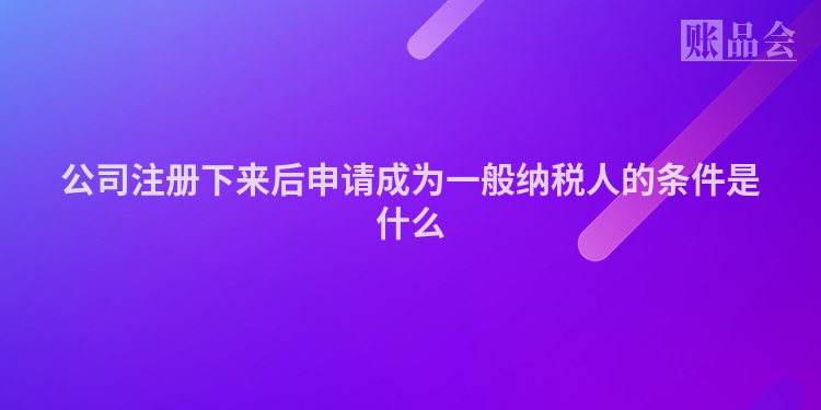 公司注册下来后申请成为一般纳税人的条件是什么