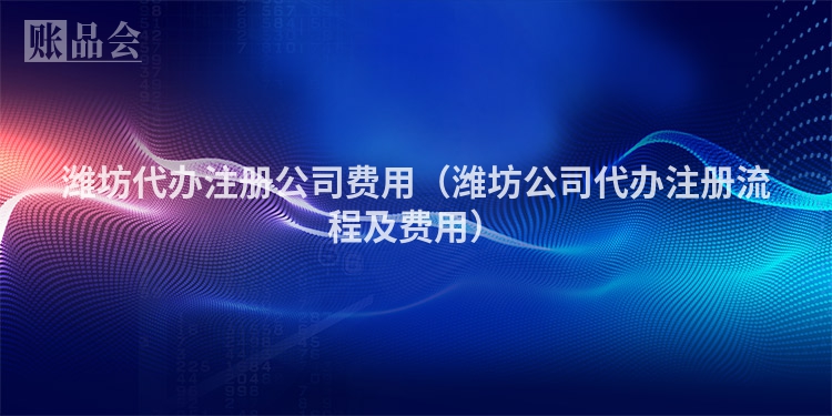 潍坊代办注册公司费用（潍坊公司代办注册流程及费用）