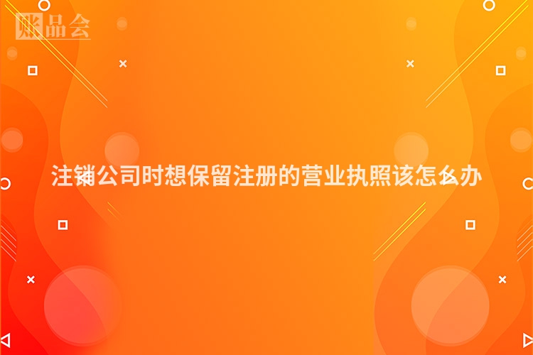 注销公司时想保留注册的营业执照该怎么办