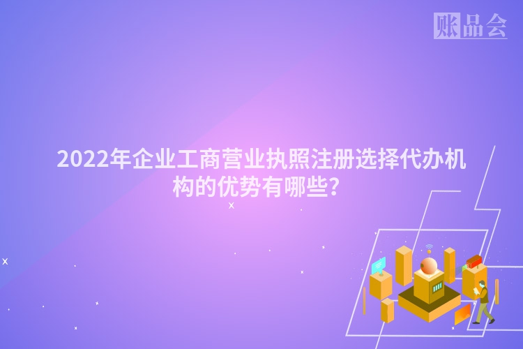 2022年企业工商营业执照注册选择代办机构的优势有哪些?