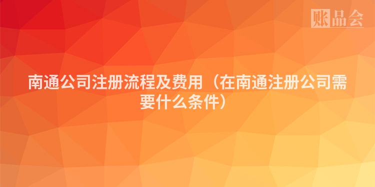 南通公司注册流程及费用（在南通注册公司需要什么条件）