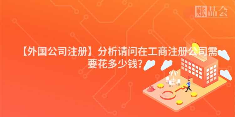 【外国公司注册】分析请问在工商注册公司需要花多少钱？
