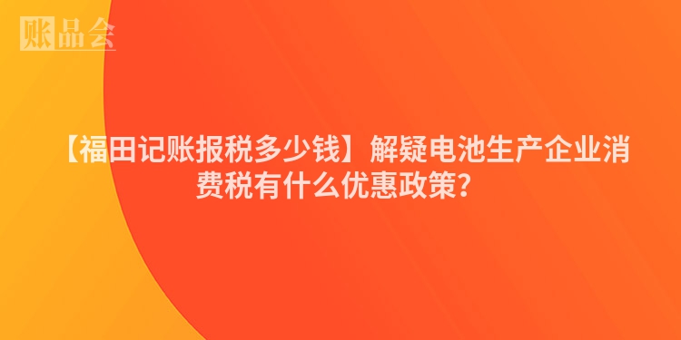 【福田记账报税多少钱】解疑电池生产企业消费税有什么优惠政策？