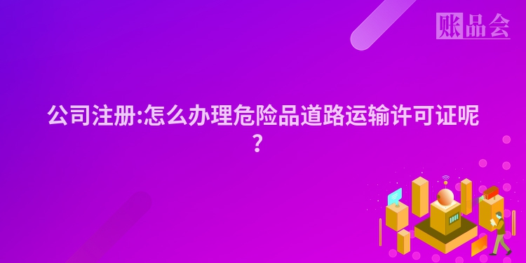 公司注册:怎么办理危险品道路运输许可证呢？