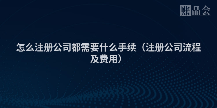 怎么注册公司都需要什么手续（注册公司流程及费用）