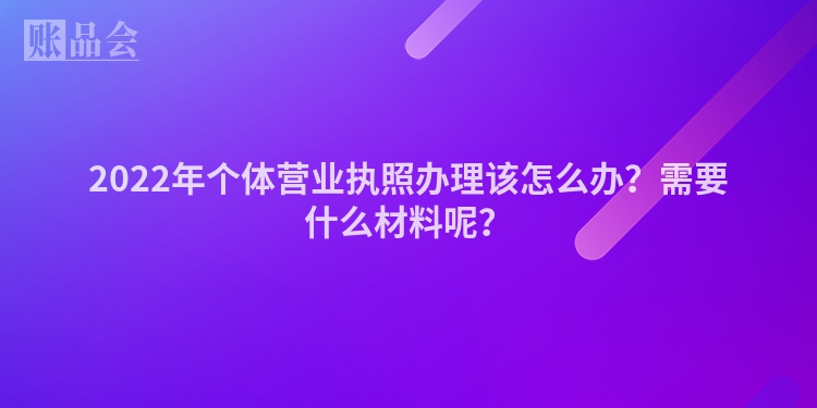2022年个体营业执照办理该怎么办？需要什么材料呢？