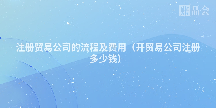 注册贸易公司的流程及费用（开贸易公司注册多少钱）