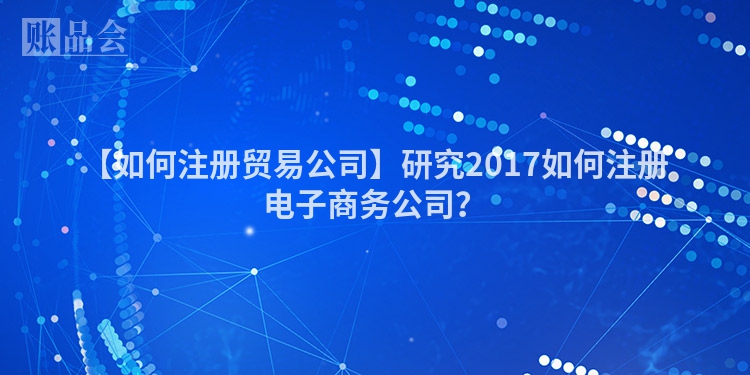 【如何注册贸易公司】研究2017如何注册电子商务公司？