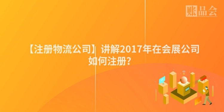 【注册物流公司】讲解2017年在会展公司如何注册？
