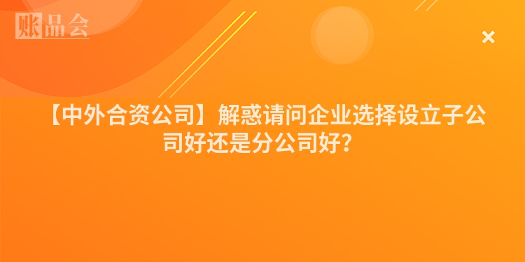 【中外合资公司】解惑请问企业选择设立子公司好还是分公司好？
