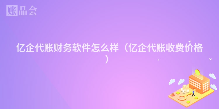 亿企代账财务软件怎么样（亿企代账收费价格）