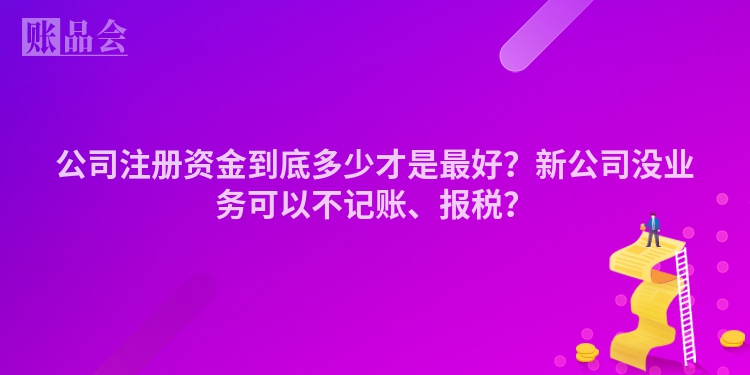 公司注册资金到底多少才是最好？新公司没业务可以不记账、报税？