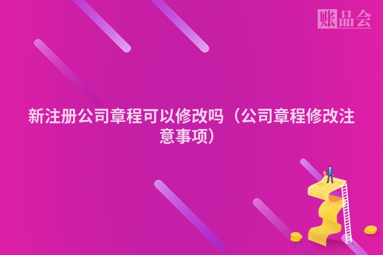新注册公司章程可以修改吗（公司章程修改注意事项）
