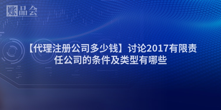 【代理注册公司多少钱】讨论2017有限责任公司的条件及类型有哪些