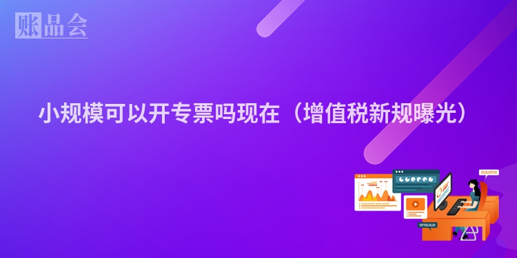 小规模可以开专票吗现在（增值税新规曝光）