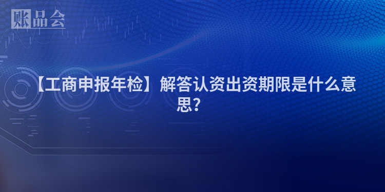 【工商申报年检】解答认资出资期限是什么意思？