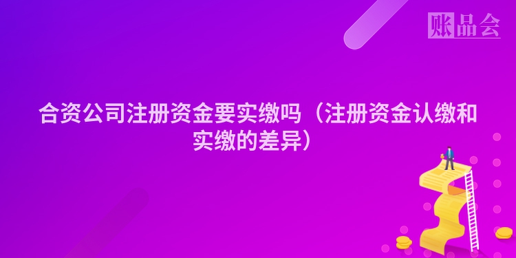 合资公司注册资金要实缴吗（注册资金认缴和实缴的差异）