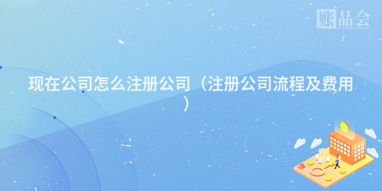 现在公司怎么注册公司（注册公司流程及费用）