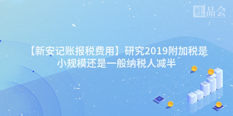 【新安记账报税费用】研究2019附加税是小规模还是一般纳税人减半