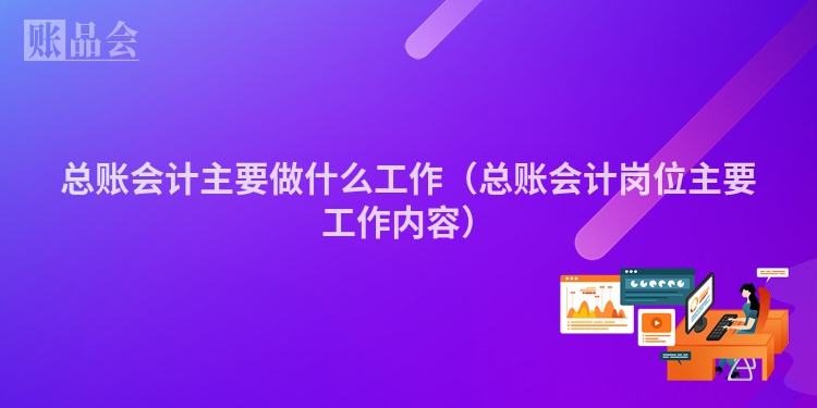 总账会计主要做什么工作（总账会计岗位主要工作内容）