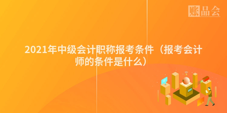 2021年中级会计职称报考条件（报考会计师的条件是什么）