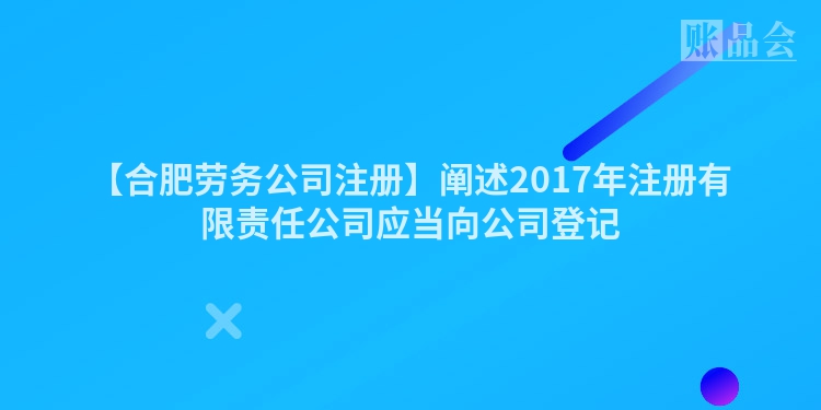 【合肥劳务公司注册】阐述2017年注册有限责任公司应当向公司登记