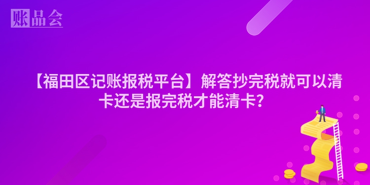 【福田区记账报税平台】解答抄完税就可以清卡还是报完税才能清卡？