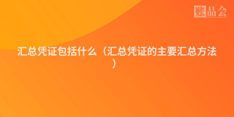 汇总凭证包括什么（汇总凭证的主要汇总方法）