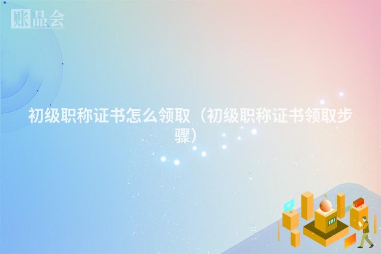 初级职称证书怎么领取（初级职称证书领取步骤）