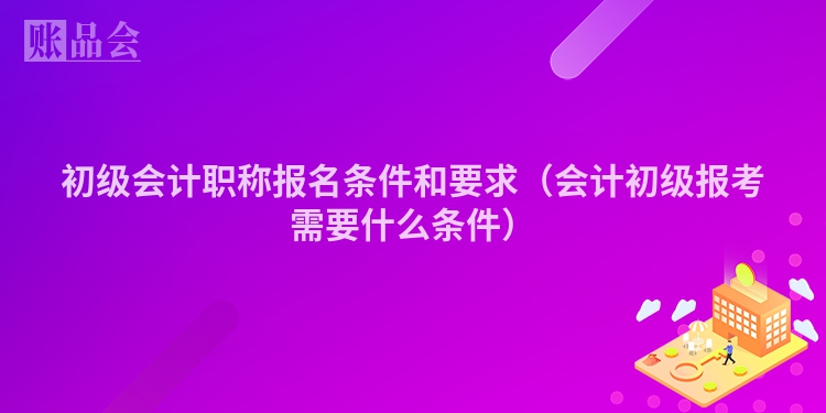 初级会计职称报名条件和要求（会计初级报考需要什么条件）