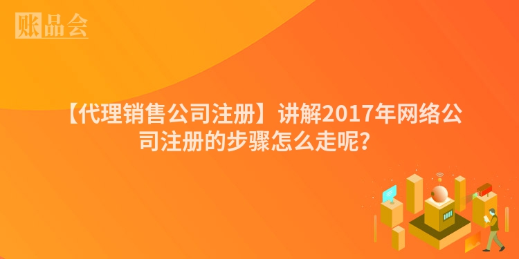 【代理销售公司注册】讲解2017年网络公司注册的步骤怎么走呢？