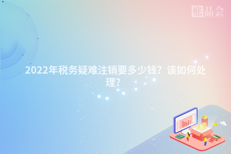 2022年税务疑难注销要多少钱？该如何处理？