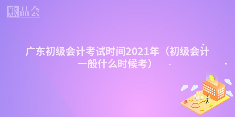广东初级会计考试时间2021年(初级会计一般什么时候考)