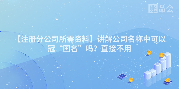 【注册分公司所需资料】讲解公司名称中可以冠“国名”吗？直接不用