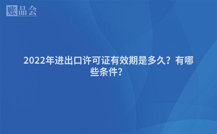 2022年进出口许可证有效期是多久？有哪些条件？
