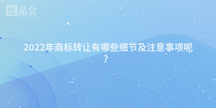 2022年商标转让有哪些细节及注意事项呢？