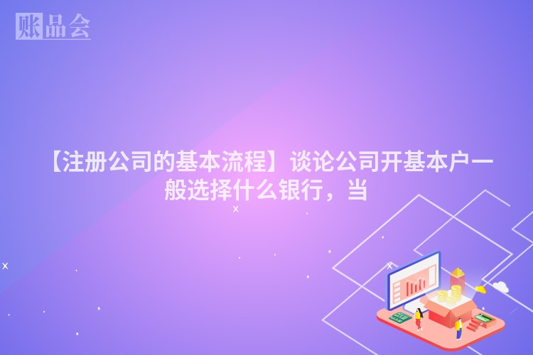 【注册公司的基本流程】谈论公司开基本户一般选择什么银行，当
