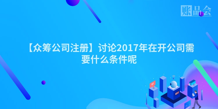 【众筹公司注册】讨论2017年在开公司需要什么条件呢