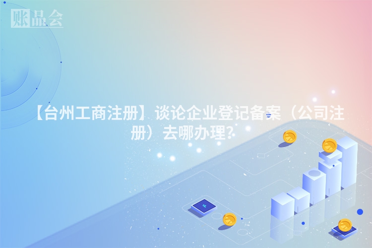 【台州工商注册】谈论企业登记备案（公司注册）去哪办理？
