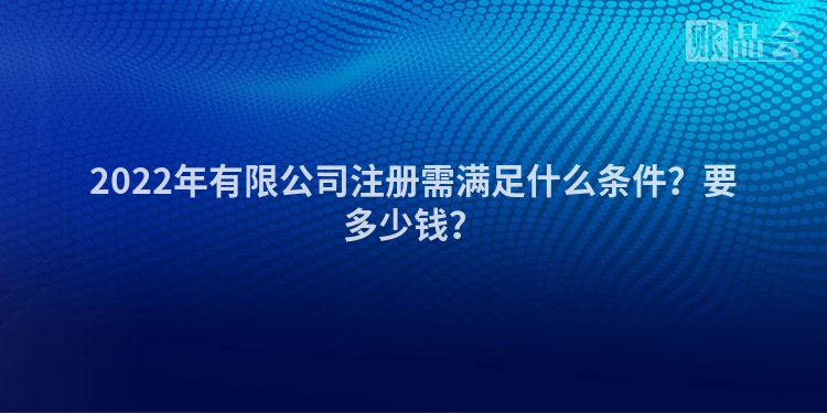 2022年有限公司注册需满足什么条件？要多少钱？
