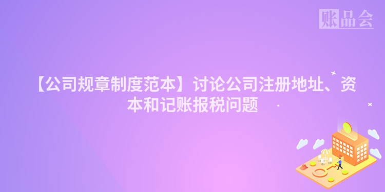 【公司规章制度范本】讨论公司注册地址、资本和记账报税问题